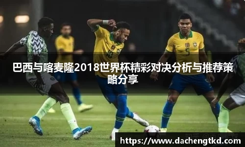 巴西与喀麦隆2018世界杯精彩对决分析与推荐策略分享