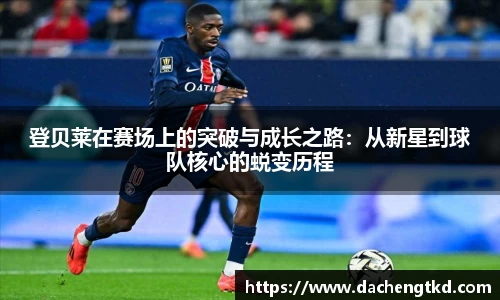 登贝莱在赛场上的突破与成长之路：从新星到球队核心的蜕变历程